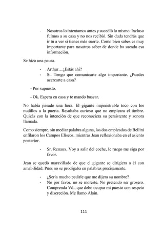 111
- Nosotros lo intentamos antes y sucedió lo mismo. Incluso
fuimos a su casa y no nos recibió. Sin duda tendrás que
ir tú a ver si tienes más suerte. Como bien sabes es muy
importante para nosotros saber de donde ha sacado esa
información.
Se hizo una pausa.
- Arthur…¿Estás ahí?
- Si. Tengo que comunicarte algo importante. ¿Puedes
acercarte a casa?
- Por supuesto.
- Ok. Espera en casa y te mando buscar.
No había pasado una hora. El gigante impenetrable toco con los
nudillos a la puerta. Resultaba curioso que no empleara el timbre.
Quizás con la intención de que reconociera su persistente y sonora
llamada.
Como siempre, sin mediar palabra alguna, los dos empleados de Bellini
enfilaron los Campos Elíseos, mientras Jean reflexionaba en el asiento
posterior.
- Sr. Renaux, Voy a salir del coche, le ruego me siga por
favor.
Jean se quedó maravillado de que el gigante se dirigiera a él con
amabilidad. Pues no se prodigaba en palabras precisamente.
- ¿Sería mucho pedirle que me dijera su nombre?
- No por favor, no se moleste. No pretendo ser grosero.
Comprenda Vd., que debo ocupar mi puesto con respeto
y discreción. Me llamo Alain.
 