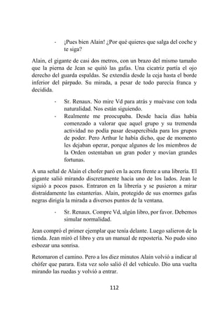 112
- ¡Pues bien Alain! ¿Por qué quieres que salga del coche y
te siga?
Alain, el gigante de casi dos metros, con un brazo del mismo tamaño
que la pierna de Jean se quitó las gafas. Una cicatriz partía el ojo
derecho del guarda espaldas. Se extendía desde la ceja hasta el borde
inferior del párpado. Su mirada, a pesar de todo parecía franca y
decidida.
- Sr. Renaux. No mire Vd para atrás y muévase con toda
naturalidad. Nos están siguiendo.
- Realmente me preocupaba. Desde hacía días había
comenzado a valorar que aquel grupo y su tremenda
actividad no podía pasar desapercibida para los grupos
de poder. Pero Arthur le había dicho, que de momento
les dejaban operar, porque algunos de los miembros de
la Orden ostentaban un gran poder y movían grandes
fortunas.
A una señal de Alain el chofer paró en la acera frente a una librería. El
gigante salió mirando discretamente hacia uno de los lados. Jean le
siguió a pocos pasos. Entraron en la librería y se pusieron a mirar
distraídamente las estanterías. Alain, protegido de sus enormes gafas
negras dirigía la mirada a diversos puntos de la ventana.
- Sr. Renaux. Compre Vd, algún libro, por favor. Debemos
simular normalidad.
Jean compró el primer ejemplar que tenía delante. Luego salieron de la
tienda. Jean miró el libro y era un manual de repostería. No pudo sino
esbozar una sonrisa.
Retomaron el camino. Pero a los diez minutos Alain volvió a indicar al
chófer que parara. Esta vez solo salió él del vehículo. Dio una vuelta
mirando las ruedas y volvió a entrar.
 