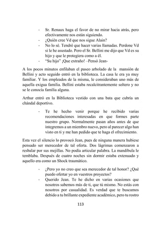 113
- Sr. Renaux haga el favor de no mirar hacia atrás, pero
efectivamente nos están siguiendo.
- ¿Quién cree Vd que nos sigue Alain?
- No lo sé. Tendré que hacer varias llamadas. Perdone Vd
si le he asustado. Pero el Sr. Bellini me dijo que Vd es su
hijo y que le protegiera como a él.
- “Su hijo” ¡Que extraño! –Pensó Jean-
A los pocos minutos enfilaban el paseo arbolado de la mansión de
Bellini y acto seguido entró en la biblioteca. La casa le era ya muy
familiar. Y los empleados de la misma, le consideraban uno más de
aquella exigua familia. Bellini estaba recalcitrantemente soltero y no
se le conocía familia alguna.
Arthur entró en la Biblioteca vestido con una bata que cubría un
chándal deportivo.
- Te he hecho venir porque he recibido varias
recomendaciones interesadas en que formes parte
nuestro grupo. Normalmente pasan años antes de que
integremos a un miembro nuevo, pero al parecer algo han
visto en ti y me han pedido que te haga el ofrecimiento.
Esta vez el silencio lo provocó Jean, pues de ninguna manera hubiese
pensado ser merecedor de tal oferta. Dos lágrimas comenzaron a
resbalar por sus mejillas. No podía articular palabra. La mandíbula le
temblaba. Después de cuatro noches sin dormir estaba extenuado y
aquello era como un Shock traumático.
- ¿Pero yo no creo que sea merecedor de tal honor? ¿Qué
puedo ofertar yo en vuestros proyectos?
- Querido Jean. Te he dicho en varias ocasiones que
nosotros sabemos más de ti, que tú mismo. No estás con
nosotros por casualidad. Es verdad que te buscamos
debido a tu brillante expediente académico, pero tu rostro
 