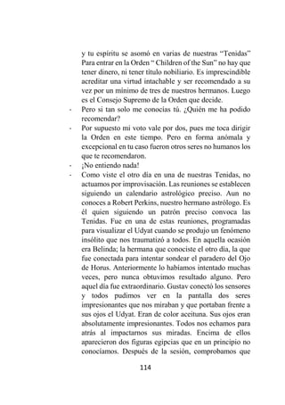 114
y tu espíritu se asomó en varias de nuestras “Tenidas”
Para entrar en la Orden “ Children of the Sun” no hay que
tener dinero, ni tener título nobiliario. Es imprescindible
acreditar una virtud intachable y ser recomendado a su
vez por un mínimo de tres de nuestros hermanos. Luego
es el Consejo Supremo de la Orden que decide.
- Pero si tan solo me conocías tú. ¿Quién me ha podido
recomendar?
- Por supuesto mi voto vale por dos, pues me toca dirigir
la Orden en este tiempo. Pero en forma anómala y
excepcional en tu caso fueron otros seres no humanos los
que te recomendaron.
- ¡No entiendo nada!
- Como viste el otro día en una de nuestras Tenidas, no
actuamos por improvisación. Las reuniones se establecen
siguiendo un calendario astrológico preciso. Aun no
conoces a Robert Perkins, nuestro hermano astrólogo. Es
él quien siguiendo un patrón preciso convoca las
Tenidas. Fue en una de estas reuniones, programadas
para visualizar el Udyat cuando se produjo un fenómeno
insólito que nos traumatizó a todos. En aquella ocasión
era Belinda; la hermana que conociste el otro día, la que
fue conectada para intentar sondear el paradero del Ojo
de Horus. Anteriormente lo habíamos intentado muchas
veces, pero nunca obtuvimos resultado alguno. Pero
aquel día fue extraordinario. Gustav conectó los sensores
y todos pudimos ver en la pantalla dos seres
impresionantes que nos miraban y que portaban frente a
sus ojos el Udyat. Eran de color aceituna. Sus ojos eran
absolutamente impresionantes. Todos nos echamos para
atrás al impactarnos sus miradas. Encima de ellos
aparecieron dos figuras egipcias que en un principio no
conocíamos. Después de la sesión, comprobamos que
 