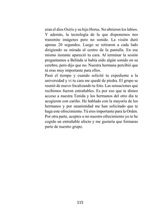 115
eran el dios Osiris y su hijo Horus. No abrieron los labios.
Y además, la tecnología de la que disponemos nos
transmite imágenes pero no sonido. La visión duró
apenas 20 segundos. Luego se retiraron a cada lado
dirigiendo su mirada al centro de la pantalla. En ese
mismo instante apareció tu cara. Al terminar la sesión
preguntamos a Belinda si había oído algún sonido en su
cerebro, pero dijo que no. Nuestra hermana percibió que
tú eras muy importante para ellos.
Pasó el tiempo y cuando solicité tu expediente a la
universidad y vi tu cara me quedé de piedra. El grupo se
reunió de nuevo focalizando tu foto. Las sensaciones que
recibimos fueron entrañables. Es por eso que te dimos
acceso a nuestra Tenida y los hermanos del otro día te
acogieron con cariño. He hablado con la mayoría de los
hermanos y por unanimidad me han solicitado que te
haga este ofrecimiento. Tú eres importante para la Orden.
Por otra parte, aceptes o no nuestro ofrecimiento yo te he
cogido un entrañable afecto y me gustaría que formaras
parte de nuestro grupo.
 