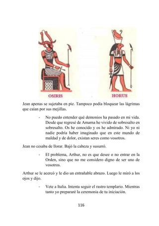 116
Jean apenas se sujetaba en pie. Tampoco podía bloquear las lágrimas
que caían por sus mejillas.
- No puedo entender qué demonios ha pasado en mi vida.
Desde que regresé de Amarna he vivido de sobresalto en
sobresalto. Os he conocido y os he admirado. Ni yo ni
nadie podría haber imaginado que en este mundo de
maldad y de dolor, existan seres como vosotros.
Jean no cesaba de llorar. Bajó la cabeza y susurró.
- El problema, Arthur, no es que desee o no entrar en la
Orden, sino que no me considero digno de ser uno de
vosotros.
Arthur se le acercó y le dio un entrañable abrazo. Luego le miró a los
ojos y dijo.
- Vete a Italia. Intenta seguir el rastro templario. Mientras
tanto yo prepararé la ceremonia de tu iniciación.
 