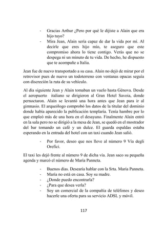 117
- Gracias Arthur ¿Pero por qué le dijiste a Alain que era
hijo tuyo?
- Mira Jean, Alain sería capaz de dar la vida por mí. Al
decirle que eres hijo mío, te aseguro que este
compromiso ahora lo tiene contigo. Verás que no se
despega ni un minuto de tu vida. De hecho, he dispuesto
que te acompañe a Italia.
Jean fue de nuevo transportado a su casa. Alain no dejó de mirar por el
retrovisor pues de nuevo un todoterreno con ventanas opacas seguía
con discreción la ruta de su vehículo.
Al día siguiente Jean y Alain tomaban un vuelo hasta Génova. Desde
el aeropuerto italiano se dirigieron al Gran Hotel Savoia, donde
pernoctaron. Alain se levantó una hora antes que Jean para ir al
gimnasio. El arqueólogo comprobó los datos de la titular del dominio
donde había aparecido la publicación templaría. Tenía hambre por lo
que empleó más de una hora en el desayuno. Finalmente Alain entró
en la sala pero no se dirigió a la mesa de Jean, se quedó en el mostrador
del bar tomando un café y un dulce. El guarda espaldas estaba
esperando en la entrada del hotel con un taxi cuando Jean salió.
- Por favor, deseo que nos lleve al número 9 Vía degli
Orefici.
El taxi les dejó frente al número 9 de dicha vía. Jean saco su pequeña
agenda y marcó el número de María Panneta.
- Buenos días. Desearía hablar con la Srta. María Panneta.
- María no está en casa. Soy su madre.
- ¿Donde puedo encontrarla?
- ¿Para que desea verla?
- Soy un comercial de la compañía de teléfonos y deseo
hacerle una oferta para su servicio ADSL y móvil.
 