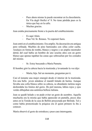 118
- Pues ahora mismo la puede encontrar en la chocolatería.
En Vía degli Orefici nº 9. No tiene pérdida pues es la
única que hay en la calle.
- Muchas gracias.
Jean estaba precisamente frente a la puerta del establecimiento.
- Es aquí Alain.
- Pase Vd. Sr. Renaux. Yo esperaré fuera.
Jean entró en el establecimiento. Era amplio. Su decoración era antigua
pero refinada. Muebles de pino barnizados con sillas color caoba.
Azulejos en forma de rombo, blanco y negros y un amplio mostrador
detrás del cual había un hombre de uno sesenta años con un gorro
blanco que apenas tapaban las canas que sobresalían por los costados
del mismo.
- Sr. Estoy buscando a María Panneta.
El hombre giró la cabeza hacia la trastienda y levantando la voz dijo:
- María; hija. Sal un momento, preguntan por ti.
Casi al instante una mujer emergió desde el interior de la trastienda.
Era una bella joven atándose el mandil tintado de harina. Aunque
llevaba una cofia blanca sobre su cabeza, su abundante melena negra
desbordaba los límites del gorro. De piel morena, labios rojos y ojos
verdes dibujaban una auténtica belleza italiana.
Jean se quedó helado y no pudo evitar un gesto de asombro. Aquella
muchacha era la misma que había aparecido en pantalla, pocos días
antes en la Tenida de la casa de Bellini proyectada por Belinda. Tal y
como había pronosticado la psíquica era él quien primero la iba a
conocer.
María observó el gesto de extrañeza y puso cara interrogante.
 