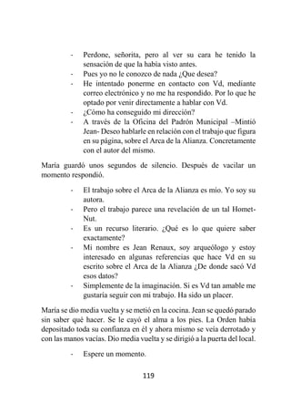 119
- Perdone, señorita, pero al ver su cara he tenido la
sensación de que la había visto antes.
- Pues yo no le conozco de nada ¿Que desea?
- He intentado ponerme en contacto con Vd, mediante
correo electrónico y no me ha respondido. Por lo que he
optado por venir directamente a hablar con Vd.
- ¿Cómo ha conseguido mi dirección?
- A través de la Oficina del Padrón Municipal –Mintió
Jean- Deseo hablarle en relación con el trabajo que figura
en su página, sobre el Arca de la Alianza. Concretamente
con el autor del mismo.
María guardó unos segundos de silencio. Después de vacilar un
momento respondió.
- El trabajo sobre el Arca de la Alianza es mío. Yo soy su
autora.
- Pero el trabajo parece una revelación de un tal Homet-
Nut.
- Es un recurso literario. ¿Qué es lo que quiere saber
exactamente?
- Mi nombre es Jean Renaux, soy arqueólogo y estoy
interesado en algunas referencias que hace Vd en su
escrito sobre el Arca de la Alianza ¿De donde sacó Vd
esos datos?
- Simplemente de la imaginación. Si es Vd tan amable me
gustaría seguir con mi trabajo. Ha sido un placer.
María se dio media vuelta y se metió en la cocina. Jean se quedó parado
sin saber qué hacer. Se le cayó el alma a los pies. La Orden había
depositado toda su confianza en él y ahora mismo se veía derrotado y
con las manos vacías. Dio media vuelta y se dirigió a la puerta del local.
- Espere un momento.
 