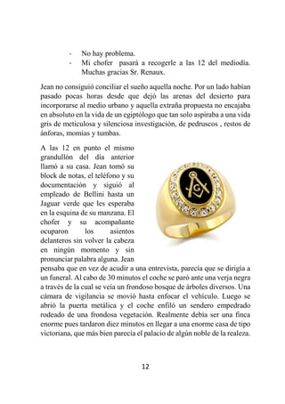 12
- No hay problema.
- Mi chofer pasará a recogerle a las 12 del mediodía.
Muchas gracias Sr. Renaux.
Jean no consiguió conciliar el sueño aquella noche. Por un lado habían
pasado pocas horas desde que dejó las arenas del desierto para
incorporarse al medio urbano y aquella extraña propuesta no encajaba
en absoluto en la vida de un egiptólogo que tan solo aspiraba a una vida
gris de meticulosa y silenciosa investigación, de pedruscos , restos de
ánforas, momias y tumbas.
A las 12 en punto el mismo
grandullón del día anterior
llamó a su casa. Jean tomó su
block de notas, el teléfono y su
documentación y siguió al
empleado de Bellini hasta un
Jaguar verde que les esperaba
en la esquina de su manzana. El
chofer y su acompañante
ocuparon los asientos
delanteros sin volver la cabeza
en ningún momento y sin
pronunciar palabra alguna. Jean
pensaba que en vez de acudir a una entrevista, parecía que se dirigía a
un funeral. Al cabo de 30 minutos el coche se paró ante una verja negra
a través de la cual se veía un frondoso bosque de árboles diversos. Una
cámara de vigilancia se movió hasta enfocar el vehículo. Luego se
abrió la puerta metálica y el coche enfiló un sendero empedrado
rodeado de una frondosa vegetación. Realmente debía ser una finca
enorme pues tardaron diez minutos en llegar a una enorme casa de tipo
victoriana, que más bien parecía el palacio de algún noble de la realeza.
 