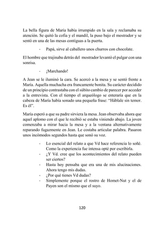 120
La bella figura de María había irrumpido en la sala y reclamaba su
atención. Se quitó la cofia y el mandil, la puso bajo el mostrador y se
sentó en una de las mesas contiguas a la puerta.
- Papá, sirve al caballero unos churros con chocolate.
El hombre que trajinaba detrás del mostrador levantó el pulgar con una
sonrisa.
- ¡Marchando!
A Jean se le iluminó la cara. Se acercó a la mesa y se sentó frente a
María. Aquella muchacha era francamente bonita. Su carácter decidido
de un principio contrastaba con el súbito cambio de parecer por acceder
a la entrevista. Con el tiempo el arqueólogo se enteraría que en la
cabeza de María había sonado una pequeña frase: “Háblale sin temor.
Es él”.
María esperó a que su padre sirviera la mesa. Jean observaba ahora que
aquel aplomo con el que le recibió se estaba viniendo abajo. La joven
comenzaba a mirar hacia la mesa y a la ventana alternativamente
reparando fugazmente en Jean. Le costaba articular palabra. Pasaron
unos incómodos segundos hasta que sonó su voz.
- Lo esencial del relato a que Vd hace referencia lo soñé.
Como la experiencia fue intensa opté por escribirla.
- ¿Y Vd. cree que los acontecimientos del relato pueden
ser ciertos?
- Hasta hoy pensaba que era una de mis alucinaciones.
Ahora tengo mis dudas.
- ¿Por qué tienes Vd dudas?
- Simplemente porque el rostro de Homet-Nut y el de
Payen son el mismo que el suyo.
 