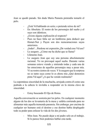 121
Jean se quedó parado. Sin duda María Panneta pretendía tomarle el
pelo.
- ¿Está Vd hablando en serio; o pretende reírse de mí?
- En Absoluto. El rostro de los personajes del sueño y el
suyo son idénticos.
- ¿Existe alguna explicación al respecto?
- Pues no hace falta ser un lumbreras para deducir que
Homet-Nut y Payen son dos reencarnaciones suyas
anteriores.
- ¡Joder! ...Perdone mi expresión ¿De verdad cree Vd eso?
- Le aseguro...¿Cómo me ha dicho que se llama?
- Llámeme Jean.
- Le aseguro Jean que soy una persona absolutamente
racional. Yo no provoqué aquel sueño. Durante varias
semanas estuve viendo y sintiendo todas y cada una de
las emociones de aquellos personajes muy a pesar mía.
Vi su rostro cientos de veces. Y le aseguro que la sorpresa
no es tanto suya como lo es ahora mía ¿Qué demonios
pinta Vd aquí? ¿A que ha venido realmente?
La espontánea sinceridad de la muchacha, arrojada contra él como una
pedrada a la cabeza le invitaba a responder en la misma clave de
sinceridad.
- Estoy buscando El Ojo de Horus.
Aquella conversación se sostenía por los pelos. En cualquier momento
alguno de los dos se levantaría de la mesa y saldría corriendo para no
alimentar más aquella tremenda paranoia. Sin embargo, por encima de
cualquier ser humano está el destino y ese destino había desplegado
todo su poder para enlazar la vida de los dos jóvenes.
- Mire Jean. No puedo dejar a mi padre solo en el trabajo.
Si le parece bien podemos hablar esta tarde.
 