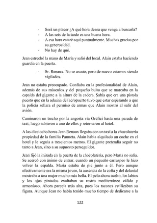 122
- Será un placer ¿A qué hora desea que venga a buscarla?
- A las seis de la tarde es una buena hora.
- A esa hora estaré aquí puntualmente. Muchas gracias por
su generosidad.
- No hay de qué.
Jean estrechó la mano de María y salió del local. Alain estaba haciendo
guardia en la puerta.
- Sr. Renaux. No se asuste, pero de nuevo estamos siendo
vigilados.
Jean no estaba preocupado. Confiaba en la profesionalidad de Alain,
además de sus músculos y del pequeño bulto que se marcaba en la
espalda del gigante a la altura de la cadera. Sabía que era una pistola
puesto que en la aduana del aeropuerto tuvo que estar esperando a que
la policía sellara el permiso de armas que Alain mostró al salir del
avión.
Caminaron un trecho por la angosta vía Orefici hasta una parada de
taxi, luego subieron a uno de ellos y retornaron al hotel.
A las dieciocho horas Jean Renaux llegaba con un taxi a la chocolatería
propiedad de la familia Panneta. Alain había alquilado un coche en el
hotel y le seguía a trescientos metros. El gigante pretendía seguir no
tanto a Jean, sino a su supuesto perseguidor.
Jean fijó la mirada en la puerta de la chocolatería, pero María no salía.
Se acercó con ánimo de entrar, cuando un pequeño carraspeo le hizo
volver la espalda. María estaba de pie junto a él. Pero aunque
efectivamente era la misma joven, la ausencia de la cofia y del delantal
mostraba a una mujer mucho más bella. El pelo ahora suelto, los labios
y los ojos pintados exaltaban su rostro mediterráneo cálido y
armonioso. Ahora parecía más alta, pues los tacones estilizaban su
figura. Aunque Jean no había tenido mucho tiempo de dedicarse a la
 