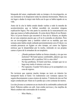 123
búsqueda del amor, empleando todo su tiempo a la investigación, en
ese momento se le dispararon todas las alarmas hormonales. María era
sin lugar a dudas la mujer más bella con la que se había topado en su
vida.
Antes de la cita le había estado dando vueltas a todo la maraña de
acontecimientos que se habían sucedido sin encontrar ninguna
explicación lógica. Por otra parte la cuestión de la reencarnación era
algo que nunca se había planteado. Si como decía María él era Homet-
Nut o el joven francés que encontró el Arca de la Alianza, no dejaba
de ser una conjetura puesto que a él no le constaba en absoluto. Pero
era un investigador nato y también valoró en su medida, que una
semana antes había estado soñando persistentemente con el Udyat y su
extraña presencia en Egipto en otro tiempo, así como las figuras
oníricas que le despertaban por la noche, sintiendo en sus propias
carnes el peso de la armadura de un templario.
- ¿Donde podemos hablar en forma cómoda y sin que nos
molesten? Mi hotel parece confortable ¿Quiere que nos
acerquemos allí; o prefiera Vd ir a otro sitio?
- No hay problema. El hotel está bien, siempre que no se
haga muy tarde el retorno a mi casa.
- Por supuesto. Cuando Vd lo desee yo le acompañaré a su
casa de regreso.
No tuvieron que esperan mucho tiempo un taxis en tránsito les
transportó hasta el hotel. Un todoterreno con ventanas opacas les
seguía discretamente a unos cientos de metros. Y detrás de éste un Fiat
negro conducido por Alain no le perdía ojo a otro centenar de metros.
Los dos jóvenes se sentaron en un rincón de la confortable cafetería del
hotel. Pidieron ambos un café. Jean estaba nervioso y las mejillas de
María estaban más sonrosadas de lo normal.
- Mire María....
 