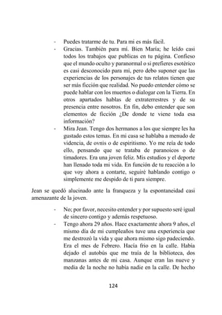 124
- Puedes tratarme de tu. Para mi es más fácil.
- Gracias. También para mí. Bien María; he leído casi
todos los trabajos que publicas en tu página. Confieso
que el mundo oculto y paranormal o si prefieres esotérico
es casi desconocido para mí, pero debo suponer que las
experiencias de los personajes de tus relatos tienen que
ser más ficción que realidad. No puedo entender cómo se
puede hablar con los muertos o dialogar con la Tierra. En
otros apartados hablas de extraterrestres y de su
presencia entre nosotros. En fin, debo entender que son
elementos de ficción ¿De donde te viene toda esa
información?
- Mira Jean. Tengo dos hermanos a los que siempre les ha
gustado estos temas. En mi casa se hablaba a menudo de
videncia, de ovnis o de espiritismo. Yo me reía de todo
ello, pensando que se trataba de paranoicos o de
timadores. Era una joven feliz. Mis estudios y el deporte
han llenado toda mi vida. En función de tu reacción a lo
que voy ahora a contarte, seguiré hablando contigo o
simplemente me despido de ti para siempre.
Jean se quedó alucinado ante la franqueza y la espontaneidad casi
amenazante de la joven.
- No; por favor, necesito entender y por supuesto seré igual
de sincero contigo y además respetuoso.
- Tengo ahora 29 años. Hace exactamente ahora 9 años, el
mismo día de mi cumpleaños tuve una experiencia que
me destrozó la vida y que ahora mismo sigo padeciendo.
Era el mes de Febrero. Hacía frio en la calle. Había
dejado el autobús que me traía de la biblioteca, dos
manzanas antes de mi casa. Aunque eran las nueve y
media de la noche no había nadie en la calle. De hecho
 