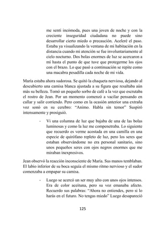 125
me sentí incómoda, pues una joven de noche y con la
creciente inseguridad ciudadana no puede sino
desarrollar cierto miedo o precaución. Aceleré el paso.
Estaba ya visualizando la ventana de mi habitación en la
distancia cuando mi atención se fue involuntariamente al
cielo nocturno. Dos bolas enormes de luz se acercaron a
mí hasta el punto de que tuve que protegerme los ojos
con el brazo. Lo que pasó a continuación se repite como
una macabra pesadilla cada noche de mi vida.
María estaba ahora sudorosa. Se quitó la chaqueta nerviosa, dejando al
descubierto una camisa blanca ajustada a su figura que resaltaba aún
más su belleza. Tomó un pequeño sorbo de café a la vez que escrutaba
el rostro de Jean. Por un momento comenzó a vacilar pensando en
callar y salir corriendo. Pero como en la ocasión anterior una extraña
voz sonó en su cerebro: “Animo. Habla sin temor” Suspiró
intensamente y prosiguió.
- Vi una columna de luz que bajaba de una de las bolas
luminosas y como la luz me compenetraba. Lo siguiente
que recuerdo es verme acostada en una camilla en una
especie de quirófano repleto de luz, pero los seres que
estaban observándome no era personal sanitario, sino
unos pequeños seres con ojos negros enormes que me
miraban inexpresivos.
Jean observó la reacción inconsciente de María. Sus manos temblaban.
El labio inferior de su boca seguía el mismo ritmo nervioso y el sudor
comenzaba a empapar su camisa.
- Luego se acercó un ser muy alto con unos ojos intensos.
Era de color aceituna, pero su voz emanaba afecto.
Recuerdo sus palabras: “Ahora no entiendes, pero si lo
harás en el futuro. No tengas miedo” Luego desapareció
 