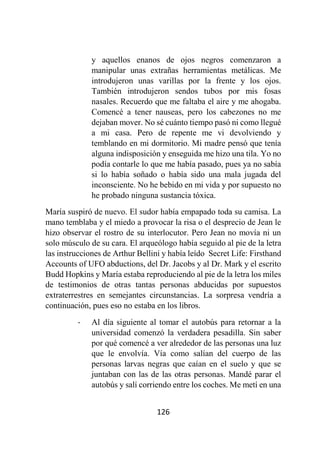 126
y aquellos enanos de ojos negros comenzaron a
manipular unas extrañas herramientas metálicas. Me
introdujeron unas varillas por la frente y los ojos.
También introdujeron sendos tubos por mis fosas
nasales. Recuerdo que me faltaba el aire y me ahogaba.
Comencé a tener nauseas, pero los cabezones no me
dejaban mover. No sé cuánto tiempo pasó ni como llegué
a mi casa. Pero de repente me vi devolviendo y
temblando en mi dormitorio. Mi madre pensó que tenía
alguna indisposición y enseguida me hizo una tila. Yo no
podía contarle lo que me había pasado, pues ya no sabía
si lo había soñado o había sido una mala jugada del
inconsciente. No he bebido en mi vida y por supuesto no
he probado ninguna sustancia tóxica.
María suspiró de nuevo. El sudor había empapado toda su camisa. La
mano temblaba y el miedo a provocar la risa o el desprecio de Jean le
hizo observar el rostro de su interlocutor. Pero Jean no movía ni un
solo músculo de su cara. El arqueólogo había seguido al pie de la letra
las instrucciones de Arthur Bellini y había leído Secret Life: Firsthand
Accounts of UFO abductions, del Dr. Jacobs y al Dr. Mark y el escrito
Budd Hopkins y María estaba reproduciendo al pie de la letra los miles
de testimonios de otras tantas personas abducidas por supuestos
extraterrestres en semejantes circunstancias. La sorpresa vendría a
continuación, pues eso no estaba en los libros.
- Al día siguiente al tomar el autobús para retornar a la
universidad comenzó la verdadera pesadilla. Sin saber
por qué comencé a ver alrededor de las personas una luz
que le envolvía. Vía como salían del cuerpo de las
personas larvas negras que caían en el suelo y que se
juntaban con las de las otras personas. Mandé parar el
autobús y salí corriendo entre los coches. Me metí en una
 
