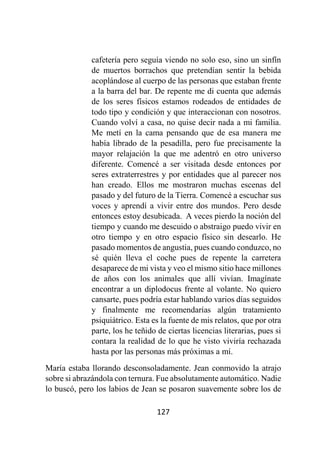 127
cafetería pero seguía viendo no solo eso, sino un sinfín
de muertos borrachos que pretendían sentir la bebida
acoplándose al cuerpo de las personas que estaban frente
a la barra del bar. De repente me di cuenta que además
de los seres físicos estamos rodeados de entidades de
todo tipo y condición y que interaccionan con nosotros.
Cuando volví a casa, no quise decir nada a mi familia.
Me metí en la cama pensando que de esa manera me
había librado de la pesadilla, pero fue precisamente la
mayor relajación la que me adentró en otro universo
diferente. Comencé a ser visitada desde entonces por
seres extraterrestres y por entidades que al parecer nos
han creado. Ellos me mostraron muchas escenas del
pasado y del futuro de la Tierra. Comencé a escuchar sus
voces y aprendí a vivir entre dos mundos. Pero desde
entonces estoy desubicada. A veces pierdo la noción del
tiempo y cuando me descuido o abstraigo puedo vivir en
otro tiempo y en otro espacio físico sin desearlo. He
pasado momentos de angustia, pues cuando conduzco, no
sé quién lleva el coche pues de repente la carretera
desaparece de mi vista y veo el mismo sitio hace millones
de años con los animales que allí vivían. Imagínate
encontrar a un diplodocus frente al volante. No quiero
cansarte, pues podría estar hablando varios días seguidos
y finalmente me recomendarías algún tratamiento
psiquiátrico. Esta es la fuente de mis relatos, que por otra
parte, los he teñido de ciertas licencias literarias, pues si
contara la realidad de lo que he visto viviría rechazada
hasta por las personas más próximas a mí.
María estaba llorando desconsoladamente. Jean conmovido la atrajo
sobre si abrazándola con ternura. Fue absolutamente automático. Nadie
lo buscó, pero los labios de Jean se posaron suavemente sobre los de
 