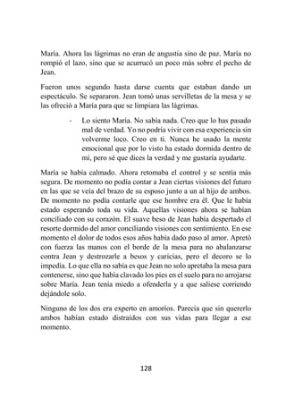 128
María. Ahora las lágrimas no eran de angustia sino de paz. María no
rompió el lazo, sino que se acurrucó un poco más sobre el pecho de
Jean.
Fueron unos segundo hasta darse cuenta que estaban dando un
espectáculo. Se separaron. Jean tomó unas servilletas de la mesa y se
las ofreció a María para que se limpiara las lágrimas.
- Lo siento María. No sabía nada. Creo que lo has pasado
mal de verdad. Yo no podría vivir con esa experiencia sin
volverme loco. Creo en ti. Nunca he usado la mente
emocional que por lo visto ha estado dormida dentro de
mí, pero sé que dices la verdad y me gustaría ayudarte.
María se había calmado. Ahora retomaba el control y se sentía más
segura. De momento no podía contar a Jean ciertas visiones del futuro
en las que se veía del brazo de su esposo junto a un al hijo de ambos.
De momento no podía contarle que ese hombre era él. Que le había
estado esperando toda su vida. Aquellas visiones ahora se habían
conciliado con su corazón. El suave beso de Jean había despertado el
resorte dormido del amor conciliando visiones con sentimiento. En ese
momento el dolor de todos esos años había dado paso al amor. Apretó
con fuerza las manos con el borde de la mesa para no abalanzarse
contra Jean y destrozarle a besos y caricias, pero el decoro se lo
impedía. Lo que ella no sabía es que Jean no solo apretaba la mesa para
contenerse, sino que había clavado los pies en el suelo para no arrojarse
sobre María. Jean tenía miedo a ofenderla y a que saliese corriendo
dejándole solo.
Ninguno de los dos era experto en amoríos. Parecía que sin quererlo
ambos habían estado distraídos con sus vidas para llegar a ese
momento.
 
