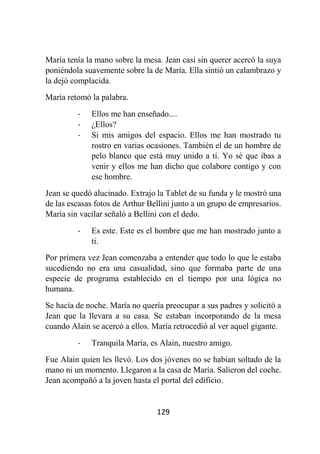 129
María tenía la mano sobre la mesa. Jean casi sin querer acercó la suya
poniéndola suavemente sobre la de María. Ella sintió un calambrazo y
la dejó complacida.
María retomó la palabra.
- Ellos me han enseñado....
- ¿Ellos?
- Si mis amigos del espacio. Ellos me han mostrado tu
rostro en varias ocasiones. También el de un hombre de
pelo blanco que está muy unido a ti. Yo sé que ibas a
venir y ellos me han dicho que colabore contigo y con
ese hombre.
Jean se quedó alucinado. Extrajo la Tablet de su funda y le mostró una
de las escasas fotos de Arthur Bellini junto a un grupo de empresarios.
María sin vacilar señaló a Bellini con el dedo.
- Es este. Este es el hombre que me han mostrado junto a
ti.
Por primera vez Jean comenzaba a entender que todo lo que le estaba
sucediendo no era una casualidad, sino que formaba parte de una
especie de programa establecido en el tiempo por una lógica no
humana.
Se hacía de noche. María no quería preocupar a sus padres y solicitó a
Jean que la llevara a su casa. Se estaban incorporando de la mesa
cuando Alain se acercó a ellos. María retrocedió al ver aquel gigante.
- Tranquila María, es Alain, nuestro amigo.
Fue Alain quien les llevó. Los dos jóvenes no se habían soltado de la
mano ni un momento. Llegaron a la casa de María. Salieron del coche.
Jean acompañó a la joven hasta el portal del edificio.
 