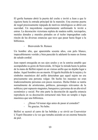 13
El gorila humano abrió la puerta del coche e invitó a Jean a que le
siguiera hasta la entrada principal de la mansión. Una enorme puerta
de nogal preciosamente repujada de motivos mitológicos se abrió con
suavidad. Un mayordomo exquisitamente uniformado le invitó a
entrar. La decoración victoriana repleta de madera noble, terciopelos,
metales dorados y murales pintados en el techo impregnaban cada
rincón de las diversas estancias que tuvo que pasar hasta llegar a la
biblioteca.
- Bienvenido Sr. Renaux
Un hombre alto, que aparentaba sesenta años, con pelo blanco,
impecablemente vestido y bien parecido le adelantó la mano en forma
de saludo cordial.
Jean reparó enseguida en sus ojos azules y en la sonrisa amable que
acompañaba su gesto de bienvenida. Al bajar la mirada hasta la palma
de la mano de Bellini reparó en un vistoso anillo que no dejaba lugar a
dudas. Aquel hombre era un masón. El águila bicéfala de la tarjeta y lo
símbolos masónicos del anillo detectaban que aquel sujeto no era
precisamente una persona vulgar. De hecho los masones no eran
tradicionalmente personas con pocos recursos. Dicha Orden se nutría
normalmente de aristócratas, políticos, personajes relevantes de la
nobleza y por supuesto magnates, banqueros y personas de un alto nivel
económico y social. Por otra parte la decoración de aquella estancia
reproducía en su decoración estructural más bien un templo o logia
masónica que una biblioteca.
- ¿Desea Vd tomar algo antes de pasar al comedor?
- No gracias. No bebo.
Bellini se acercó al carro de las bebidas y se sirvió un Courvoisier
L’Esprit Decanter a la vez que tomaba asiendo en un enorme butacón
de piel.
 