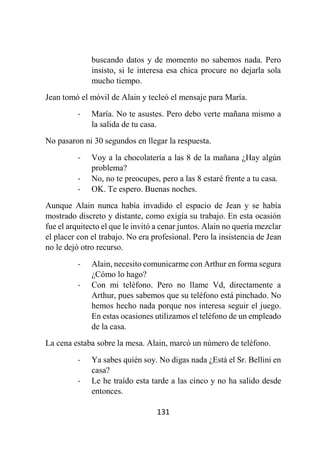 131
buscando datos y de momento no sabemos nada. Pero
insisto, si le interesa esa chica procure no dejarla sola
mucho tiempo.
Jean tomó el móvil de Alain y tecleó el mensaje para María.
- María. No te asustes. Pero debo verte mañana mismo a
la salida de tu casa.
No pasaron ni 30 segundos en llegar la respuesta.
- Voy a la chocolatería a las 8 de la mañana ¿Hay algún
problema?
- No, no te preocupes, pero a las 8 estaré frente a tu casa.
- OK. Te espero. Buenas noches.
Aunque Alain nunca había invadido el espacio de Jean y se había
mostrado discreto y distante, como exigía su trabajo. En esta ocasión
fue el arquitecto el que le invitó a cenar juntos. Alain no quería mezclar
el placer con el trabajo. No era profesional. Pero la insistencia de Jean
no le dejó otro recurso.
- Alain, necesito comunicarme con Arthur en forma segura
¿Cómo lo hago?
- Con mi teléfono. Pero no llame Vd, directamente a
Arthur, pues sabemos que su teléfono está pinchado. No
hemos hecho nada porque nos interesa seguir el juego.
En estas ocasiones utilizamos el teléfono de un empleado
de la casa.
La cena estaba sobre la mesa. Alain, marcó un número de teléfono.
- Ya sabes quién soy. No digas nada ¿Está el Sr. Bellini en
casa?
- Le he traído esta tarde a las cinco y no ha salido desde
entonces.
 