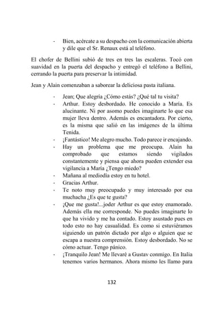132
- Bien, acércate a su despacho con la comunicación abierta
y dile que el Sr. Renaux está al teléfono.
El chofer de Bellini subió de tres en tres las escaleras. Tocó con
suavidad en la puerta del despacho y entregó el teléfono a Bellini,
cerrando la puerta para preservar la intimidad.
Jean y Alain comenzaban a saborear la deliciosa pasta italiana.
- Jean; Que alegría ¿Cómo estás? ¿Qué tal tu visita?
- Arthur. Estoy desbordado. He conocido a María. Es
alucinante. Ni por asomo puedes imaginarte lo que esa
mujer lleva dentro. Además es encantadora. Por cierto,
es la misma que salió en las imágenes de la última
Tenida.
- ¡Fantástico! Me alegro mucho. Todo parece ir encajando.
- Hay un problema que me preocupa. Alain ha
comprobado que estamos siendo vigilados
constantemente y piensa que ahora pueden extender esa
vigilancia a María ¿Tengo miedo?
- Mañana al mediodía estoy en tu hotel.
- Gracias Arthur.
- Te noto muy preocupado y muy interesado por esa
muchacha ¿Es que te gusta?
- ¡Que me gusta!...joder Arthur es que estoy enamorado.
Además ella me corresponde. No puedes imaginarte lo
que ha vivido y me ha contado. Estoy asustado pues en
todo esto no hay casualidad. Es como si estuviéramos
siguiendo un patrón dictado por algo o alguien que se
escapa a nuestra comprensión. Estoy desbordado. No se
cómo actuar. Tengo pánico.
- ¡Tranquilo Jean! Me llevaré a Gustav conmigo. En Italia
tenemos varios hermanos. Ahora mismo les llamo para
 