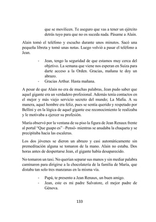 133
que se movilicen. Te aseguro que vas a tener un ejército
detrás tuyo para que no os suceda nada. Pásame a Alain.
Alain tomó el teléfono y escucho durante unos minutos. Sacó una
pequeña libreta y tomó unas notas. Luego volvió a pasar el teléfono a
Jean.
- Jean, tengo la seguridad de que estamos muy cerca del
objetivo. La semana que viene nos esperan en Suiza para
darte acceso a la Orden. Gracias, mañana te doy un
abrazo.
- Gracias Arthur. Hasta mañana.
A pesar de que Alain no era de muchas palabras, Jean pudo saber que
aquel gigante era un verdadero profesional. Además tenía contactos en
el mejor y más viejo servicio secreto del mundo; La Mafia. A su
manera, aquel hombre era feliz, pues se sentía querido y respetado por
Bellini y en la lógica de aquel gigante ese reconocimiento le realizaba
y le motivaba a ejercer su profesión.
María observó por la ventana de su piso la figura de Jean Renaux frente
al portal “Que guapo es” –Pensó- mientras se anudaba la chaqueta y se
precipitaba hacia las escaleras.
Los dos jóvenes se dieron un abrazo y casi automáticamente sin
premeditación alguna se tomaron de la mano. Alain no estaba. Dos
horas antes de despertarse Jean, el gigante había desaparecido.
No tomaron un taxi. No querían separar sus manos y sin mediar palabra
caminaron para dirigirse a la chocolatería de la familia de María, que
distaba tan solo tres manzanas en la misma vía.
- Papá, te presento a Jean Renaux, un buen amigo.
- Jean, este es mi padre Salvatore, el mejor padre de
Génova.
 