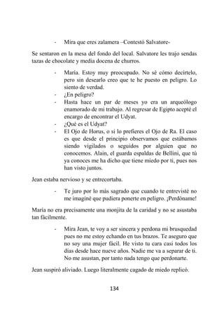 134
- Mira que eres zalamera –Contestó Salvatore-
Se sentaron en la mesa del fondo del local. Salvatore les trajo sendas
tazas de chocolate y media docena de churros.
- María. Estoy muy preocupado. No sé cómo decírtelo,
pero sin desearlo creo que te he puesto en peligro. Lo
siento de verdad.
- ¿En peligro?
- Hasta hace un par de meses yo era un arqueólogo
enamorado de mi trabajo. Al regresar de Egipto acepté el
encargo de encontrar el Udyat.
- ¿Qué es el Udyat?
- El Ojo de Horus, o si lo prefieres el Ojo de Ra. El caso
es que desde el principio observamos que estábamos
siendo vigilados o seguidos por alguien que no
conocemos. Alain, el guarda espaldas de Bellini, que tú
ya conoces me ha dicho que tiene miedo por ti, pues nos
han visto juntos.
Jean estaba nervioso y se entrecortaba.
- Te juro por lo más sagrado que cuando te entrevisté no
me imaginé que pudiera ponerte en peligro. ¡Perdóname!
María no era precisamente una monjita de la caridad y no se asustaba
tan fácilmente.
- Mira Jean, te voy a ser sincera y perdona mi brusquedad
pues no me estoy echando en tus brazos. Te aseguro que
no soy una mujer fácil. He visto tu cara casi todos los
días desde hace nueve años. Nadie me va a separar de ti.
No me asustan, por tanto nada tengo que perdonarte.
Jean suspiró aliviado. Luego literalmente cagado de miedo replicó.
 