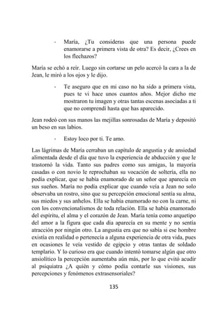 135
- María, ¿Tu consideras que una persona puede
enamorarse a primera vista de otra? Es decir, ¿Crees en
los flechazos?
María se echó a reír. Luego sin cortarse un pelo acercó la cara a la de
Jean, le miró a los ojos y le dijo.
- Te aseguro que en mi caso no ha sido a primera vista,
pues te vi hace unos cuantos años. Mejor dicho me
mostraron tu imagen y otras tantas escenas asociadas a ti
que no comprendí hasta que has aparecido.
Jean rodeó con sus manos las mejillas sonrosadas de María y depositó
un beso en sus labios.
- Estoy loco por ti. Te amo.
Las lágrimas de María cerraban un capítulo de angustia y de ansiedad
alimentada desde el día que tuvo la experiencia de abducción y que le
trastornó la vida. Tanto sus padres como sus amigas, la mayoría
casadas o con novio le reprochaban su vocación de soltería, ella no
podía explicar, que se había enamorado de un señor que aparecía en
sus sueños. María no podía explicar que cuando veía a Jean no solo
observaba un rostro, sino que su percepción emocional sentía su alma,
sus miedos y sus anhelos. Ella se había enamorado no con la carne, ni
con los convencionalismos de toda relación. Ella se había enamorado
del espíritu, el alma y el corazón de Jean. María tenía como arquetipo
del amor a la figura que cada día aparecía en su mente y no sentía
atracción por ningún otro. La angustia era que no sabía si ese hombre
existía en realidad o pertenecía a alguna experiencia de otra vida, pues
en ocasiones le veía vestido de egipcio y otras tantas de soldado
templario. Y lo curioso era que cuando intentó tomarse algún que otro
ansiolítico la percepción aumentaba aún más, por lo que evitó acudir
al psiquiatra ¿A quién y cómo podía contarle sus visiones, sus
percepciones y fenómenos extrasensoriales?
 