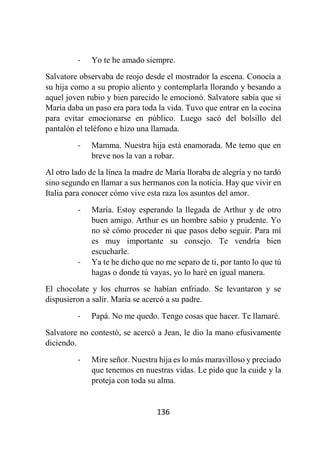 136
- Yo te he amado siempre.
Salvatore observaba de reojo desde el mostrador la escena. Conocía a
su hija como a su propio aliento y contemplarla llorando y besando a
aquel joven rubio y bien parecido le emocionó. Salvatore sabía que si
María daba un paso era para toda la vida. Tuvo que entrar en la cocina
para evitar emocionarse en público. Luego sacó del bolsillo del
pantalón el teléfono e hizo una llamada.
- Mamma. Nuestra hija está enamorada. Me temo que en
breve nos la van a robar.
Al otro lado de la línea la madre de María lloraba de alegría y no tardó
sino segundo en llamar a sus hermanos con la noticia. Hay que vivir en
Italia para conocer cómo vive esta raza los asuntos del amor.
- María. Estoy esperando la llegada de Arthur y de otro
buen amigo. Arthur es un hombre sabio y prudente. Yo
no sé cómo proceder ni que pasos debo seguir. Para mí
es muy importante su consejo. Te vendría bien
escucharle.
- Ya te he dicho que no me separo de ti, por tanto lo que tú
hagas o donde tú vayas, yo lo haré en igual manera.
El chocolate y los churros se habían enfriado. Se levantaron y se
dispusieron a salir. María se acercó a su padre.
- Papá. No me quedo. Tengo cosas que hacer. Te llamaré.
Salvatore no contestó, se acercó a Jean, le dio la mano efusivamente
diciendo.
- Mire señor. Nuestra hija es lo más maravilloso y preciado
que tenemos en nuestras vidas. Le pido que la cuide y la
proteja con toda su alma.
 
