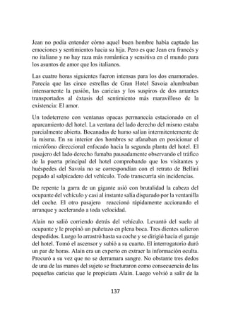 137
Jean no podía entender cómo aquel buen hombre había captado las
emociones y sentimientos hacia su hija. Pero es que Jean era francés y
no italiano y no hay raza más romántica y sensitiva en el mundo para
los asuntos de amor que los italianos.
Las cuatro horas siguientes fueron intensas para los dos enamorados.
Parecía que las cinco estrellas de Gran Hotel Savoia alumbraban
intensamente la pasión, las caricias y los suspiros de dos amantes
transportados al éxtasis del sentimiento más maravilloso de la
existencia: El amor.
Un todoterreno con ventanas opacas permanecía estacionado en el
aparcamiento del hotel. La ventana del lado derecho del mismo estaba
parcialmente abierta. Bocanadas de humo salían intermitentemente de
la misma. En su interior dos hombres se afanaban en posicionar el
micrófono direccional enfocado hacia la segunda planta del hotel. El
pasajero del lado derecho fumaba pausadamente observando el tráfico
de la puerta principal del hotel comprobando que los visitantes y
huéspedes del Savoía no se correspondían con el retrato de Bellini
pegado al salpicadero del vehículo. Todo transcurría sin incidencias.
De repente la garra de un gigante asió con brutalidad la cabeza del
ocupante del vehículo y casi al instante salía disparado por la ventanilla
del coche. El otro pasajero reaccionó rápidamente accionando el
arranque y acelerando a toda velocidad.
Alain no salió corriendo detrás del vehículo. Levantó del suelo al
ocupante y le propinó un puñetazo en plena boca. Tres dientes salieron
despedidos. Luego lo arrastró hasta su coche y se dirigió hacia el garaje
del hotel. Tomó el ascensor y subió a su cuarto. El interrogatorio duró
un par de horas. Alain era un experto en extraer la información oculta.
Procuró a su vez que no se derramara sangre. No obstante tres dedos
de una de las manos del sujeto se fracturaron como consecuencia de las
pequeñas caricias que le propiciara Alain. Luego volvió a salir de la
 