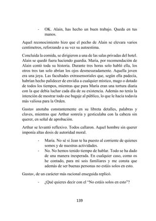 139
- OK. Alain, has hecho un buen trabajo. Queda en tus
manos.
Aquel reconocimiento hizo que el pecho de Alain se elevara varios
centímetros, reforzando a su vez su autoestima.
Concluida la comida, se dirigieron a una de las salas privadas del hotel.
Alain se quedó fuera haciendo guardia. María, por recomendación de
Alain contó toda su historia. Durante tres horas solo habló ella, los
otros tres tan solo abrían los ojos desmesuradamente. Aquella joven
era una joya. Las facultades extrasensoriales que, según ella padecía,
habrían hecho palidecer de envidia a cualquier místico, mago o dotado
de todos los tiempos, mientras que para María eran una tortura diaria
con la que debía luchar cada día de su existencia. Además no tenía la
intención de mostrar todo ese bagaje al público, lo que le hacía todavía
más valiosa para la Orden.
Gustav anotaba constantemente en su libreta detalles, palabras y
claves, mientras que Arthur sonreía y gesticulaba con la cabeza sin
querer, en señal de aprobación.
Arthur se levantó reflexivo. Todos callaron. Aquel hombre sin querer
imponía altas dosis de autoridad moral.
- María. No sé si Jean te ha puesto al corriente de quienes
somos y de nuestras actividades.
- No. No hemos tenido tiempo de hablar. Todo se ha dado
de una manera inesperada. En cualquier caso, como os
he contado, para mi sois familiares y me consta que
además de ser buenas personas no estáis solos en esto.
Gustav, de un carácter más racional enseguida replicó.
- ¿Qué quieres decir con el “No estáis solos en esto”?
 