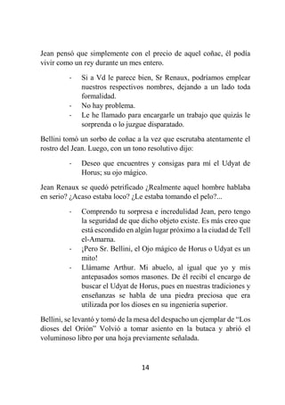 14
Jean pensó que simplemente con el precio de aquel coñac, él podía
vivir como un rey durante un mes entero.
- Si a Vd le parece bien, Sr Renaux, podríamos emplear
nuestros respectivos nombres, dejando a un lado toda
formalidad.
- No hay problema.
- Le he llamado para encargarle un trabajo que quizás le
sorprenda o lo juzgue disparatado.
Bellini tomó un sorbo de coñac a la vez que escrutaba atentamente el
rostro del Jean. Luego, con un tono resolutivo dijo:
- Deseo que encuentres y consigas para mí el Udyat de
Horus; su ojo mágico.
Jean Renaux se quedó petrificado ¿Realmente aquel hombre hablaba
en serio? ¿Acaso estaba loco? ¿Le estaba tomando el pelo?...
- Comprendo tu sorpresa e incredulidad Jean, pero tengo
la seguridad de que dicho objeto existe. Es más creo que
está escondido en algún lugar próximo a la ciudad de Tell
el-Amarna.
- ¡Pero Sr. Bellini, el Ojo mágico de Horus o Udyat es un
mito!
- Llámame Arthur. Mi abuelo, al igual que yo y mis
antepasados somos masones. De él recibí el encargo de
buscar el Udyat de Horus, pues en nuestras tradiciones y
enseñanzas se habla de una piedra preciosa que era
utilizada por los dioses en su ingeniería superior.
Bellini, se levantó y tomó de la mesa del despacho un ejemplar de “Los
dioses del Orión” Volvió a tomar asiento en la butaca y abrió el
voluminoso libro por una hoja previamente señalada.
 