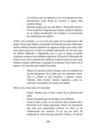 140
- Los mismos que me raptaron a mí y me impusieron estas
percepciones están detrás de vosotros y siguen todo
vuestro trabajo.
- Menuda alegría que nos das María –Respondió Gustav-
No te imaginas la angustia que se pasa cuando te adentras
en un campo inexplorado con el pudor y el sentimiento
de soledad que eso implica.
Arthur veía colmado a su vez una gran parte de las aspiraciones del
grupo. Puesto que habían investigado multitud de personas abducidas,
incluso habían extraído implantes de algunos testigos pero todos ellos
eran sujetos pasivos; es decir, no podían interactuar con los seres que
les habían abducido e implantado, por lo que el grupo no podía
establecer contacto con entidades superiores. De hecho la búsqueda del
Udyat no era sino un intento de establecer contacto con esos seres, para
sumarse al gran cambio que se gestaba en el planeta. Pero María era el
puente o la conexión que estaban buscando.
- María, nos gustaría contar contigo y que nos ayudaras en
nuestro programa. No te pido que me respondas ahora.
Jean te contará lo que hacemos y quienes somos.
Además, tanto Gustav, nuestro ingeniero, como yo,
estaremos encantados de resolver tus dudas.
María miró a Jean antes de responder.
- Arthur. Perdona que te tutee a pesar de la diferencia de
edad.
- Estaré encantado que me otorgues tal confianza.
- Como le dije a Jean, yo os conozco hace muchos años.
De hecho os he estado esperando. Ahora veo claramente
que toda esta preparación culmina sin duda en mi
colaboración con vosotros. Ya no soy una niña. He
madurado lo suficiente para percibir el bien y el mal de
 