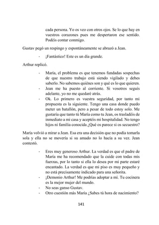 141
cada persona. Yo os veo con otros ojos. Se lo que hay en
vuestros corazones pues me despertaron ese sentido.
Podéis contar conmigo.
Gustav pegó un respingo y espontáneamente se abrazó a Jean.
- ¡Fantástico! Este es un día grande.
Arthur replicó.
- María, el problema es que tenemos fundadas sospechas
de que nuestro trabajo está siendo vigilado y debes
saberlo. No sabemos quiénes son y qué es lo que quieren.
- Jean me ha puesto al corriente. Si vosotros seguís
adelante, yo no me quedaré atrás.
- Ok. Lo primero es vuestra seguridad, por tanto mi
propuesta es la siguiente. Tengo una casa donde puedo
meter un batallón, pero a pesar de todo estoy solo. Me
gustaría que tanto tú María como tu Jean, os trasladéis de
inmediato a mi casa y aceptéis mi hospitalidad. No tengo
hijos ni familia conocida ¿Qué os parece si os secuestro?
María volvió a mirar a Jean. Esa era una decisión que no podía tomarla
sola y ella no se movería si su amado no lo hacía a su vez. Jean
contestó.
- Eres muy generoso Arthur. La verdad es que el padre de
María me ha recomendado que la cuide con todas mis
fuerzas, por lo tanto si ella lo desea por mi parte estaré
encantado. La verdad es que mi piso es muy pequeño y
no está precisamente indicado para una señorita.
- ¡Demonio Arthur! Me podrías adoptar a mí. Tu cocinera
es la mejor mujer del mundo.
- No seas ganso Gustav.
- Otro cuestión más María ¿Sabes tú hora de nacimiento?
 