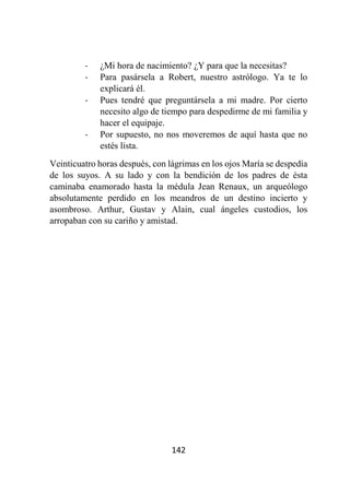 142
- ¿Mi hora de nacimiento? ¿Y para que la necesitas?
- Para pasársela a Robert, nuestro astrólogo. Ya te lo
explicará él.
- Pues tendré que preguntársela a mi madre. Por cierto
necesito algo de tiempo para despedirme de mi familia y
hacer el equipaje.
- Por supuesto, no nos moveremos de aquí hasta que no
estés lista.
Veinticuatro horas después, con lágrimas en los ojos María se despedía
de los suyos. A su lado y con la bendición de los padres de ésta
caminaba enamorado hasta la médula Jean Renaux, un arqueólogo
absolutamente perdido en los meandros de un destino incierto y
asombroso. Arthur, Gustav y Alain, cual ángeles custodios, los
arropaban con su cariño y amistad.
 