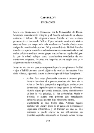 144
CAPITULO V
INICIACION
María era Licenciada en Economía por la Universidad de Roma.
Manejaba correctamente el inglés y el francés, además de su idioma
materno el italiano. De ninguna manera deseaba ser una invitada
permanente en la casa de Bellini. Y por supuesto no deseaba vivir a
costa de Jean, por lo que nada más instalarse en Francia planteo a sus
amigos la necesidad de sentirse útil y autosuficiente. Bellini deseaba
tenerla cerca pues se estaba revelando como un elemento fundamental
en las prácticas noéticas que su grupo practicaba con regularidad, por
lo que la ofertó trabajar como coordinadora económica de sus
numerosas empresas. Le puso un despacho en su propia casa y le
asignó un sueldo espléndido.
Jean a su vez era una persona responsable por lo que planteo a Bellini
viajar a Tell El-Amarna con el objetivo de localizar la supuesta Arca
de la Alianza, siguiendo la ruta establecida por el folleto Templario.
- Arthur. Me estoy planteando retornar a Amarna para
intentar localizar el supuesto paradero del Arca de la
Alianza. Desde la perspectiva arqueológica entiendo que
es una tarea imposible pues no tengo puntos de referencia
ni pista alguna por donde empezar. Estoy planteándome
utilizar la vía psíquica. Si me acompañan María y
Belinda, o alguna otra persona con capacidades
sensitivas quizás puedan ellas mostrarme la ruta.
- Ciertamente es muy buena idea. Además puedes
disponer de Gustav, pues es un genio en electrónica e
ingeniería informática y al trabajar en una de mis
empresas le puedo relevar de sus obligaciones sin
levantar sospechas simulando un traslado. Ahora mismo
 