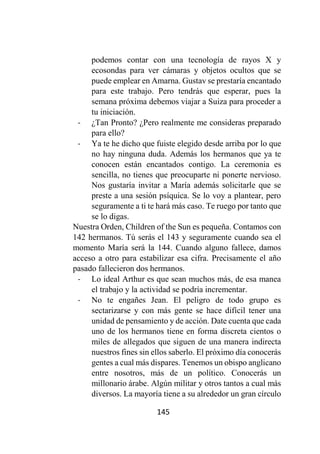 145
podemos contar con una tecnología de rayos X y
ecosondas para ver cámaras y objetos ocultos que se
puede emplear en Amarna. Gustav se prestaría encantado
para este trabajo. Pero tendrás que esperar, pues la
semana próxima debemos viajar a Suiza para proceder a
tu iniciación.
- ¿Tan Pronto? ¿Pero realmente me consideras preparado
para ello?
- Ya te he dicho que fuiste elegido desde arriba por lo que
no hay ninguna duda. Además los hermanos que ya te
conocen están encantados contigo. La ceremonia es
sencilla, no tienes que preocuparte ni ponerte nervioso.
Nos gustaría invitar a María además solicitarle que se
preste a una sesión psíquica. Se lo voy a plantear, pero
seguramente a ti te hará más caso. Te ruego por tanto que
se lo digas.
Nuestra Orden, Children of the Sun es pequeña. Contamos con
142 hermanos. Tú serás el 143 y seguramente cuando sea el
momento María será la 144. Cuando alguno fallece, damos
acceso a otro para estabilizar esa cifra. Precisamente el año
pasado fallecieron dos hermanos.
- Lo ideal Arthur es que sean muchos más, de esa manea
el trabajo y la actividad se podría incrementar.
- No te engañes Jean. El peligro de todo grupo es
sectarizarse y con más gente se hace difícil tener una
unidad de pensamiento y de acción. Date cuenta que cada
uno de los hermanos tiene en forma discreta cientos o
miles de allegados que siguen de una manera indirecta
nuestros fines sin ellos saberlo. El próximo día conocerás
gentes a cual más dispares. Tenemos un obispo anglicano
entre nosotros, más de un político. Conocerás un
millonario árabe. Algún militar y otros tantos a cual más
diversos. La mayoría tiene a su alrededor un gran círculo
 