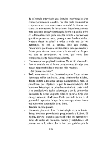 146
de influencia a través del cual impulsa los protocolos que
confeccionamos en la orden. Por otra parte con nuestras
empresas movemos una enorme cantidad de dinero, que
como te mostramos la invertimos intencionadamente
para construir el nuevo paradigma sobre el planeta. Pero
en la Orden tenemos gente sencilla, simple y maravillosa
que tiene pocos recursos, pero que son fundamentales.
Nuestro deber es asistir a todos y cada uno de los
hermanos, no con la caridad, sino con trabajo.
Procuramos que todos se sientan útiles, auto-realizados y
felices pues de esa manera son más operativos. Es por
eso que te encargamos tu tarea, que como has
comprobado se te paga generosamente.
- Yo creo que me pagáis demasiado. Me siento abrumado.
- Peor te sentirás en el futuro cuando sobre ti caiga una
mayor responsabilidad y muchos más recursos.
- ¿Qué quieres decirme?
- Todo a su momento Jean. Vamos despacio. Ahora mismo
tienes que hablar con María. Luego iremos todos a Suiza,
donde se dará la próxima Tenida. Las reuniones, Jean, se
establecen por objetivos y por la recomendación del
hermano Robert que es quien ha sondeado tu carta natal
y ha establecido la fecha. Al parecer y por lo que me ha
trasladado tú tienes un punto vital en tu carta; Creo que
es algo así como el Medium Caeli, que tú lo tienes en el
grado del Imperator. Y que la semana que viene tienes
ese punto una conjunción de tu Luna.
- Traduce que me pierdo.
- No solo te pierdes tu Jean. La Astrología no es mi fuerte.
Tengo nociones pero deberás preguntárselo a Robert. Él
es muy estricto. Tiene los datos de todos los hermanos y
miles de cartas de naciones, hechos y natalidades. Al
parecer no es lo mismo hacer las cosas guiados por la
 