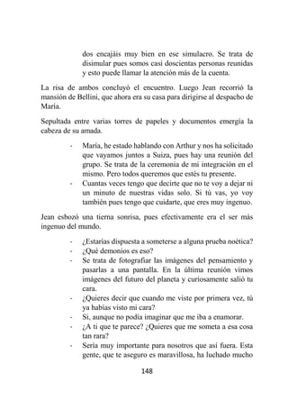 148
dos encajáis muy bien en ese simulacro. Se trata de
disimular pues somos casi doscientas personas reunidas
y esto puede llamar la atención más de la cuenta.
La risa de ambos concluyó el encuentro. Luego Jean recorrió la
mansión de Bellini, que ahora era su casa para dirigirse al despacho de
María.
Sepultada entre varias torres de papeles y documentos emergía la
cabeza de su amada.
- María, he estado hablando con Arthur y nos ha solicitado
que vayamos juntos a Suiza, pues hay una reunión del
grupo. Se trata de la ceremonia de mi integración en el
mismo. Pero todos queremos que estés tu presente.
- Cuantas veces tengo que decirte que no te voy a dejar ni
un minuto de nuestras vidas solo. Si tú vas, yo voy
también pues tengo que cuidarte, que eres muy ingenuo.
Jean esbozó una tierna sonrisa, pues efectivamente era el ser más
ingenuo del mundo.
- ¿Estarías dispuesta a someterse a alguna prueba noética?
- ¿Qué demonios es eso?
- Se trata de fotografiar las imágenes del pensamiento y
pasarlas a una pantalla. En la última reunión vimos
imágenes del futuro del planeta y curiosamente salió tu
cara.
- ¿Quieres decir que cuando me viste por primera vez, tú
ya habías visto mi cara?
- Si, aunque no podía imaginar que me iba a enamorar.
- ¿A ti que te parece? ¿Quieres que me someta a esa cosa
tan rara?
- Sería muy importante para nosotros que así fuera. Esta
gente, que te aseguro es maravillosa, ha luchado mucho
 