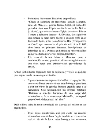 15
- Permíteme leerte unas línea de tu propio libro:
- “Según un sacerdote de Heliópolis llamado Manetón,
antes de Menes (el primer faraón dinástico), hubo dos
periodos históricos. El primero fue la era de los Neteru
(o dioses), que descendieron a Egipto durante el Primer
Tiempo y reinaron durante 13.900 años. Les siguieron
una especie de seres semi-divinos a quienes como en el
Papiro de Turín, se les llama Shemsu Hor ("compañeros
de Orus") que dominaron el país durante otros 11.000
años hasta los primeros faraones. Inscripciones en
pirámides de la V Dinastía en Shakara se refieren a ellos
como "los brillantes" o "los resplandecientes".
- Efectivamente hemos leído a Manetón, pero a
continuación en otro párrafo tu afirmas categóricamente
que estos seres eran extraterrestres provenientes de
Orión.
Arthur Bellini había preparado bien la estrategia y volteó las páginas
para seguir con la misma argumentación.
- Siguiendo con estos argumentos hablas en la página 144,
que estos dioses extraterrestres eran biólogos genetistas
y que mejoraron la genética humana creando seres a su
semejanza. Cito textualmente tus propias palabras:
“Dotaron a aquellos humanos de una longevidad
extraordinaria, de tal manera que Matusalén, Lameq o el
propio Noé, vivieron casi mil años”
Dejó el libro sobre la mesa y prosiguió sin la ayuda del mismo en sus
argumentos.
- Citas cosas asombrosas, que por cierto las razonas
extraordinariamente bien. Según tu relato y creo recordar
casi al pie de la letra, estos biólogos extraterrestres
 