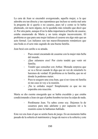 150
La cara de Jean se encendió avergonzado, aquella mujer, a la que
adoraba era tan directa y tan espontánea que incluso se sentía mal ante
la pregunta de si quería o no casarse, pues tal y como se lo había
planteado, sin tacto alguno, no le quedaba más remedio que decir que
sí. Por otra parte, aunque él no le daba importancia al hecho de casarse,
estaba enamorado de María y no tenía ningún inconveniente. El
problema es que para una mujer italiana el casarse era algo más que un
acto formal. Los italianos son tan maravillosamente románticos que
una boda es el acto más sagrado de una buena familia.
Jean besó con cariño a su amada.
- Pues estaré encantado de casarme con la mujer más bella
del mundo.
- ¡Que zalamero eres! Por cierto tendrá que venir mi
familia.
- Tendré que consultar con Arthur. Menuda sorpresa que
se va a llevar cuando le diga que en vez de simularlo lo
haremos de verdad. El problema es tu familia, que no sé
donde la podemos meter.
- Pues te aseguro una cosa Jean, que si no viene mi familia
ni me caso ni voy a la reunión.
- ¡No te enfades mujer! Simplemente es que no me
esperaba esta reacción.
María se dio cuenta enseguida que se había excedido y que estaba
condicionando a Jean sin que el pobre hombre tuviese la culpa de nada.
- Perdóname Jean. Ya sabes como soy. Dejemos lo de
casarnos para más adelante y por supuesto iré a la
reunión como lo habíamos hablado.
Esta vez era Jean el que se sentía fuera de juego. En un momento había
pasado de la soltería al matrimonio y luego de nuevo a la soltería y este
 