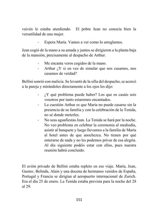 151
vaivén le estaba aturdiendo. El pobre Jean no conocía bien la
versatilidad de una mujer.
- Espera María. Vamos a ver como lo arreglamos.
Jean cogió de la mano a su amada y juntos se dirigieron a la planta baja
de la mansión, precisamente al despacho de Arthur.
- Me encanta veros cogidos de la mano.
- Arthur ¿Y si en vez de simular que nos casamos, nos
casamos de verdad?
Bellini sonrió con malicia. Se levantó de la silla del despacho, se acercó
a la pareja y mirándoles directamente a los ojos les dijo:
- ¿Y qué problema puede haber? Los que os casáis sois
vosotros por tanto estaremos encantados.
- La cuestión Arthur es que María no puede casarse sin la
presencia de su familia y con la celebración de la Tenida,
no sé donde meterles.
- No seas aguafiestas Jean. La Tenida se hará por la noche.
No veo problema en celebrar la ceremonia al mediodía,
asistir al banquete y luego llevamos a la familia de María
al hotel antes de que anochezca. No tienen por qué
enterarse de nada y no les podemos privar de esa alegría.
Al día siguiente podéis estar con ellos, pues nuestra
reunión habrá concluido.
El avión privado de Bellini estaba repleto en ese viaje. María, Jean,
Gustav, Belinda, Alain y una docena de hermanos venidos de España,
Portugal y Francia se dirigían al aeropuerto internacional de Zurich.
Era el día 25 de enero. La Tenida estaba prevista para la noche del 28
al 29.
 