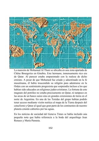 152
La mansión de Mohamed Al Thani se ubicaba en una zona apartada de
Chêne Bourgeries en Ginebra. Este hermano, inmensamente rico era
de Qatar. Al parecer estaba emparentado con la realeza de dicho
emirato. A pesar de que Mohamed fue criado y adoctrinado en la fe
musulmana, él había trascendido su religión para adentrarse en la
Orden con un sentimiento progresista que sorprendía incluso a los que
habían sido educados en religiones judeo-cristianas. La fortuna de este
magnate del petróleo no estaba precisamente en Qatar, ni tampoco en
las arcas de un banco suizo sino en grandes extensiones de tierra en el
norte de Argentina. En una de las Tenidas del grupo habían podido
tener acceso mediante visión noética al mapa de la Tierra después del
cataclismo y Qatar al igual que gran parte de los continentes de nuestro
planeta estarán cubiertos por las aguas.
En los noticias de sociedad del Geneva Times se había incluido una
pequeña nota que había referencia a la boda del arqueólogo Jean
Renaux y María Panneta.
 