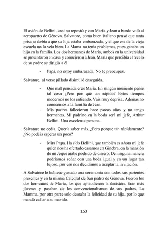 153
El avión de Bellini, casi no repostó y con María y Jean a bordo voló al
aeropuerto de Génova. Salvatore, como buen italiano pensó que tanta
prisa se debía a que su hija estaba embarazada, y el que era de la vieja
escuela no lo veía bien. La Mama no tenía problemas, pues ganaba un
hijo en la familia. Los dos hermanos de María, ambos en la universidad
se presentaron en casa y conocieron a Jean. María que percibía el recelo
de su padre se dirigió a él.
- Papá, no estoy embarazada. No te preocupes.
Salvatore, al verse pillado disimuló enseguida.
- Que mal pensada eres María. En ningún momento pensé
tal cosa ¿Pero por qué tan rápido? Estos tiempos
modernos no los entiendo. Vais muy deprisa. Además no
conocemos a la familia de Jean.
- Mis padres fallecieron hace pocos años y no tengo
hermanos. Mi padrino en la boda será mi jefe, Arthur
Bellini. Una excelente persona.
Salvatore no cedía. Quería saber más. ¿Pero porque tan rápidamente?
¿No podéis esperar un poco?
- Mira Papa. Ha sido Bellini, que también es ahora mi jefe
quien nos ha ofertado casarnos en Ginebra, en la mansión
de un Jeque árabe podrido de dinero. De ninguna manera
podríamos soñar con una boda igual y en un lugar tan
lujoso, por eso nos decidimos a aceptar la invitación.
A Salvatore le hubiese gustado una ceremonia con todos sus parientes
presentes y en la misma Catedral de San pedro de Génova. Fueron los
dos hermanos de María, los que aplaudieron la decisión. Eran más
jóvenes y pasaban de los convencionalismos de sus padres. La
Mamma, por otra parte solo deseaba la felicidad de su hija, por lo que
mandó callar a su marido.
 