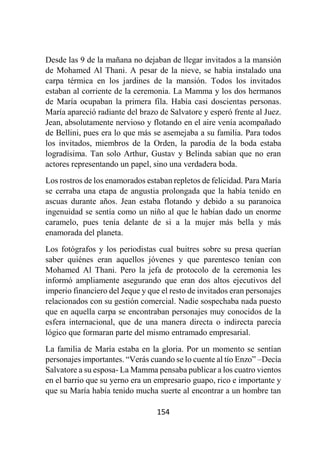 154
Desde las 9 de la mañana no dejaban de llegar invitados a la mansión
de Mohamed Al Thani. A pesar de la nieve, se había instalado una
carpa térmica en los jardines de la mansión. Todos los invitados
estaban al corriente de la ceremonia. La Mamma y los dos hermanos
de María ocupaban la primera fila. Había casi doscientas personas.
María apareció radiante del brazo de Salvatore y esperó frente al Juez.
Jean, absolutamente nervioso y flotando en el aire venía acompañado
de Bellini, pues era lo que más se asemejaba a su familia. Para todos
los invitados, miembros de la Orden, la parodia de la boda estaba
logradísima. Tan solo Arthur, Gustav y Belinda sabían que no eran
actores representando un papel, sino una verdadera boda.
Los rostros de los enamorados estaban repletos de felicidad. Para María
se cerraba una etapa de angustia prolongada que la había tenido en
ascuas durante años. Jean estaba flotando y debido a su paranoica
ingenuidad se sentía como un niño al que le habían dado un enorme
caramelo, pues tenía delante de si a la mujer más bella y más
enamorada del planeta.
Los fotógrafos y los periodistas cual buitres sobre su presa querían
saber quiénes eran aquellos jóvenes y que parentesco tenían con
Mohamed Al Thani. Pero la jefa de protocolo de la ceremonia les
informó ampliamente asegurando que eran dos altos ejecutivos del
imperio financiero del Jeque y que el resto de invitados eran personajes
relacionados con su gestión comercial. Nadie sospechaba nada puesto
que en aquella carpa se encontraban personajes muy conocidos de la
esfera internacional, que de una manera directa o indirecta parecía
lógico que formaran parte del mismo entramado empresarial.
La familia de María estaba en la gloria. Por un momento se sentían
personajes importantes. “Verás cuando se lo cuente al tío Enzo” –Decía
Salvatore a su esposa- La Mamma pensaba publicar a los cuatro vientos
en el barrio que su yerno era un empresario guapo, rico e importante y
que su María había tenido mucha suerte al encontrar a un hombre tan
 