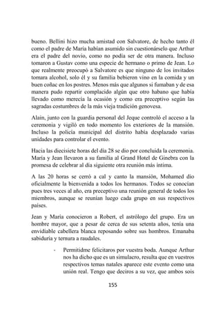155
bueno. Bellini hizo mucha amistad con Salvatore, de hecho tanto él
como el padre de María habían asumido sin cuestionárselo que Arthur
era el padre del novio, como no podía ser de otra manera. Incluso
tomaron a Gustav como una especie de hermano o primo de Jean. Lo
que realmente preocupó a Salvatore es que ninguno de los invitados
tomara alcohol, solo él y su familia bebieron vino en la comida y un
buen coñac en los postres. Menos más que algunos si fumaban y de esa
manera pudo repartir complacido algún que otro habano que había
llevado como merecía la ocasión y como era preceptivo según las
sagradas costumbres de la más vieja tradición genovesa.
Alain, junto con la guardia personal del Jeque controló el acceso a la
ceremonia y vigiló en todo momento los exteriores de la mansión.
Incluso la policía municipal del distrito había desplazado varias
unidades para controlar el evento.
Hacia las diecisiete horas del día 28 se dio por concluida la ceremonia.
María y Jean llevaron a su familia al Grand Hotel de Ginebra con la
promesa de celebrar al día siguiente otra reunión más íntima.
A las 20 horas se cerró a cal y canto la mansión, Mohamed dio
oficialmente la bienvenida a todos los hermanos. Todos se conocían
pues tres veces al año, era preceptivo una reunión general de todos los
miembros, aunque se reunían luego cada grupo en sus respectivos
países.
Jean y María conocieron a Robert, el astrólogo del grupo. Era un
hombre mayor, que a pesar de cerca de sus setenta años, tenía una
envidiable cabellera blanca reposando sobre sus hombros. Emanaba
sabiduría y ternura a raudales.
- Permitidme felicitaros por vuestra boda. Aunque Arthur
nos ha dicho que es un simulacro, resulta que en vuestros
respectivos temas natales aparece este evento como una
unión real. Tengo que deciros a su vez, que ambos sois
 