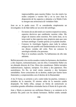 156
imprescindibles para nuestra Orden. Los dos tenéis los
nodos conjunto a vuestro Sol y en tu caso Jean la
disposición de los aspectos y planetas a tu Medio Cielo
te otorgan una aristocracia de verdadero líder.
Jean no se lo podía creer. Él se consideraba simplemente un
investigador, lo de líder debía ser un error del astrólogo.
- En menos de un año tenéis en vuestros respectivos temas,
aspectos decisivos que cambiarán vuestras vidas. Me
alegro de teneros entre nosotros. Por cierto Jean, en tu
tema natal se dan aspectos muy propicios para que seas
un buen astrólogo. Cuando quieras yo te puedo enseñar.
- Conozco la Astrología Egipcia, pues toda la cultura
antigua de este pueblo está fundamentada en los astros y
sus dioses venidos del cielo. Pero no conozco la
astrología referida a las personas.
- Para ti te resultara sencilla. Ya hablaremos de ello más
adelante.
Bellini presentó a los recién casados a todos los hermanos, dos hombres
y dos mujeres, norteamericanos, uno de ellos; Constantine Huber era
un afamado director de Cine. Otros dos canadienses. Había iniciados
sudamericanos, ingleses, europeos. Un chino y dos japoneses. Dos
australianos. En fin, en total ciento cuarenta y dos hermanos
entrañables. Seres conscientes de su destino, atados por fuertes lazos
fraternales y comprometidos con el destino de la Humanidad.
A las 21 horas, se cerraron a cal y canto todas las puertas, ventanas y
aledaños de la mansión. El enorme salón de la mansión estaba
despejado. No había sillas, aunque en forma de semicírculo se
extendían grandes alfombras orientadas hacia el frente de la gran sala.
Jean y María se pusieron sus uniformes blancos y se sentaron en la
primera fila junto con los demás hermanos. Bellini estaba sentado
 