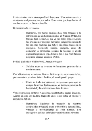 157
frente a todos, como correspondía al Imperator. Una música suave y
monótona se dejó escuchar por todos. Eran notas que impulsaban al
cerebro a entrar en frecuencias alfa.
Bellini inició la ceremonia.
- Hermanos, nos hemos reunidos hoy para proceder a la
intromisión de un hermano nuevo en Nuestra Orden. Se
trata de Jean Renaux, al que ya casi todos conocéis, pues
fue avalado por nuestros hermanos superiores en una de
las sesiones noéticas que habéis visionado todos en su
momento. Siguiendo nuestra tradición, antes de
comenzar la ceremonia, solicito de vosotros si existe
alguna indignidad o impedimento por el que Jean Renaux
no pueda acceder a nuestra Orden.
Se hizo el silencio. Nadie objeto. Arthur prosiguió.
- Solicito ahora se levanten los hermanos garantes de su
nombramiento.
Casi al instante se levantaron, Gustav, Belinda y con sorpresa de todos,
pues no estaba previsto, Robert Perkins, el astrólogo del grupo.
- Como es tradición basta con tres garantes para que se
cumpla la norma. En todo caso, yo también garantizo la
honestidad y la aristocracia de Jean Renaux.
Volvieron todos a sentarse. A continuación Robert se acercó al centro.
Acercó un atril de madera. Depositó unos folios sobre el mismo y
comenzó a hablar.
- Hermanos; Siguiendo la tradición de nuestros
antepasados procederé ahora a describir la personalidad,
virtudes e inconvenientes de Jean Renaux. Sed
indulgentes con sus carencias y alimentad sus virtudes.
 