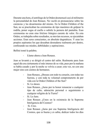 158
Durante una hora, el astrólogo de la Orden desmenuzó casi al milímetro
la personalidad de Jean Renaux. No vaciló en pronunciarse sobre las
carencias y las desarmonías del mismo. En la Orden Children of the
Sun, no se practicaban las ceremonias de tipo masónico de golpear la
rodilla, poner sogas al cuello o subirle la pernera del pantalón. Esas
ceremonias no eran sino folclore litúrgico carente de valor. En esta
Orden, se trabajaba sobre resultados, se movían recursos, se ejecutaban
acciones. Eran seres conscientes, en absoluto dogmáticos. Y eran los
propios aspirantes los que deseaban desnudarse realmente por dentro,
confesando sus miedos, debilidades y aspiraciones.
Bellini tomó la palabra.
- Llamo ahora a Jean Renaux.
Jean se levantó y se dirigió al centro del salón. Realmente para Jean
aquel día era ciertamente el más intenso de su vida, pues por la mañana
se había casado y por la noche se volvía a casar; esta vez, no con una
mujer sino con cientos de hermanos.
- Jean Renaux, ¿Deseas con todo tu corazón, con todas tus
fuerzas, y con toda tu voluntad comprometerte de por
vida con la Orden Children of the Sun?
- Si. Lo deseo.
- Jean Renaux, ¿Juras por tu honor renunciar a cualquier
tipo de culto, adoración personal o seguimiento a
cualquier religión de la Tierra?
- Si. Lo Juro.
- Jean Renaux ¿Crees en la existencia de la Suprema
Inteligencia del Cosmos?
- Si. Creo.
- Jean Renaux ¿Juras por esa Suprema Inteligencia del
Cosmos, que es buena y es sabia, dedicar todos los días
 