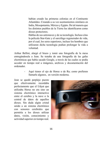16
habían creado las primeras colonias en el Continente
Atlantídeo. Creando a su vez asentamientos similares en
India, Mesopotamia, México y Egipto. De tal manera que
los distintos pueblos de la Tierra los identificaron como
dioses protectores.
Hablas de sus astronaves y de su tecnología. Incluso citas
la película Star-Gate y el sarcófago regenerador de vida,
por el cual, los seres superiores, incluso los hombres que
utilizaran dicha tecnología podían prolongar la vida a
voluntad.
Arthur Bellini, alargó el brazo y tomó una fotografía de la mesa
entregándosela a Jean. Se trataba de una fotografía de las gafas
electrónicas que había sacado Google, a través de las cuales se podía
acceder en tiempo real a imágenes, archivos y documentación del
ordenador.
- Aquí tienes el ojo de Horus o de Ra; como prefieren
llamarle algunos, en versión moderna.
Jean se quedó perplejo puesto
que efectivamente recordaba
perfectamente que el Udyat que
utilizaba Horus no era sino un
sistema electrónico interactivo
entre el cerebro y la nave o la
central de datos de aquellos
dioses. Sin duda algún cristal
unido a un sistema electrónico
con sensores cerebrales que
permitía a los dioses utilizar
datos, visión, conocimiento y
actividad superior en tiempo real.
 
