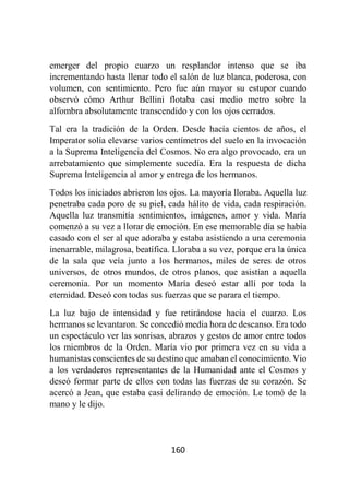 160
emerger del propio cuarzo un resplandor intenso que se iba
incrementando hasta llenar todo el salón de luz blanca, poderosa, con
volumen, con sentimiento. Pero fue aún mayor su estupor cuando
observó cómo Arthur Bellini flotaba casi medio metro sobre la
alfombra absolutamente transcendido y con los ojos cerrados.
Tal era la tradición de la Orden. Desde hacía cientos de años, el
Imperator solía elevarse varios centímetros del suelo en la invocación
a la Suprema Inteligencia del Cosmos. No era algo provocado, era un
arrebatamiento que simplemente sucedía. Era la respuesta de dicha
Suprema Inteligencia al amor y entrega de los hermanos.
Todos los iniciados abrieron los ojos. La mayoría lloraba. Aquella luz
penetraba cada poro de su piel, cada hálito de vida, cada respiración.
Aquella luz transmitía sentimientos, imágenes, amor y vida. María
comenzó a su vez a llorar de emoción. En ese memorable día se había
casado con el ser al que adoraba y estaba asistiendo a una ceremonia
inenarrable, milagrosa, beatífica. Lloraba a su vez, porque era la única
de la sala que veía junto a los hermanos, miles de seres de otros
universos, de otros mundos, de otros planos, que asistían a aquella
ceremonia. Por un momento María deseó estar allí por toda la
eternidad. Deseó con todas sus fuerzas que se parara el tiempo.
La luz bajo de intensidad y fue retirándose hacia el cuarzo. Los
hermanos se levantaron. Se concedió media hora de descanso. Era todo
un espectáculo ver las sonrisas, abrazos y gestos de amor entre todos
los miembros de la Orden. María vio por primera vez en su vida a
humanistas conscientes de su destino que amaban el conocimiento. Vio
a los verdaderos representantes de la Humanidad ante el Cosmos y
deseó formar parte de ellos con todas las fuerzas de su corazón. Se
acercó a Jean, que estaba casi delirando de emoción. Le tomó de la
mano y le dijo.
 