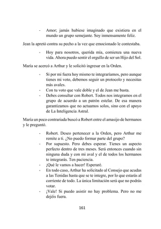 161
- Amor; jamás hubiese imaginado que existiera en el
mundo un grupo semejante. Soy inmensamente feliz.
Jean la apretó contra su pecho a la vez que emocionado le contestaba.
- Hoy para nosotros, querida mía, comienza una nueva
vida. Ahora puedo sentir el orgullo de ser un Hijo del Sol.
María se acercó a Arthur y le solicitó ingresar en la Orden.
- Si por mi fuera hoy mismo te integraríamos, pero aunque
tienes mi voto, debemos seguir un protocolo y necesitas
más avales.
- Con tu voto que vale doble y el de Jean me basta.
- Debes consultar con Robert. Todos nos integramos en el
grupo de acuerdo a un patrón estelar. De esa manera
garantizamos que no actuamos solos, sino con el apoyo
de La Inteligencia Astral.
María un poco contrariada buscó a Robert entre el amasijo de hermanos
y le preguntó.
- Robert. Deseo pertenecer a la Orden, pero Arthur me
remite a ti. ¿No puedo formar parte del grupo?
- Por supuesto. Pero debes esperar. Tienes un aspecto
perfecto dentro de tres meses. Será entonces cuando sin
ninguna duda y con mi aval y el de todos los hermanos
te integrarás. Ten paciencia.
- ¡Qué le vamos a hacer! Esperaré.
- En todo caso, Arthur ha solicitado al Consejo que acudas
a las Tenidas hasta que se te integre, por lo que estarás al
corriente de todo. La única limitación será que no podrás
votar.
- ¡Vale! Si puedo asistir no hay problema. Pero no me
dejéis fuera.
 